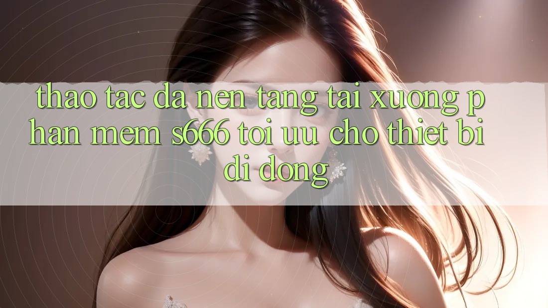 Thao tác Đa Nền Tảng – Tải xuống Phần mềm s666 Tối Ưu Cho Thiết Bị Di Động
