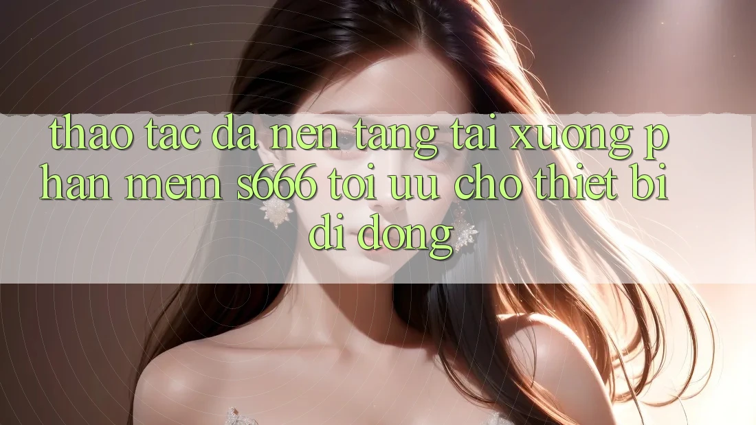 Thao tác Đa Nền Tảng – Tải xuống Phần mềm s666 Tối Ưu Cho Thiết Bị Di Động Thao tác Đa Nền Tảng – Tải xuống Phần mềm s666 Tối Ưu Cho Thiết Bị Di Động
