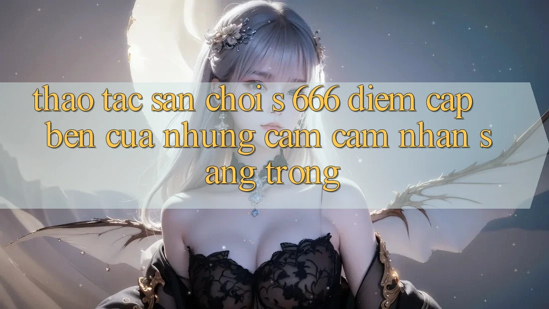 Thao tác Sân Chơi s 666 – Điểm Cập bến Của Những Cảm cảm nhận Sang trọng Thao tác Sân Chơi s 666 – Điểm Cập bến Của Những Cảm cảm nhận Sang trọng