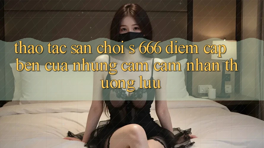 Thao tác Sân Chơi s 666 – Điểm Cập bến Của Những Cảm cảm nhận Thượng Lưu