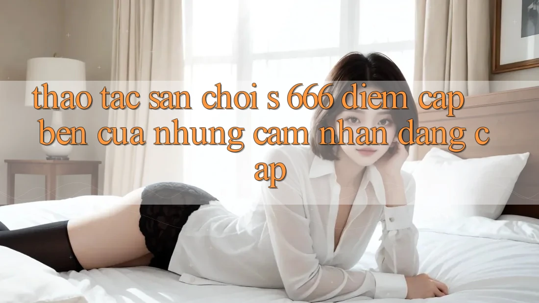 Thao tác Sân Chơi s 666 – Điểm Cập bến Của Những Cảm nhận Đẳng cấp Thao tác Sân Chơi s 666 – Điểm Cập bến Của Những Cảm nhận Đẳng cấp