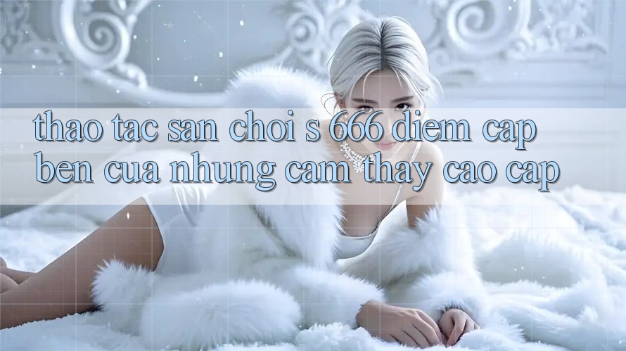 Thao tác Sân Chơi s 666 – Điểm Cập bến Của Những Cảm thấy Cao cấp Thao tác Sân Chơi s 666 – Điểm Cập bến Của Những Cảm thấy Cao cấp