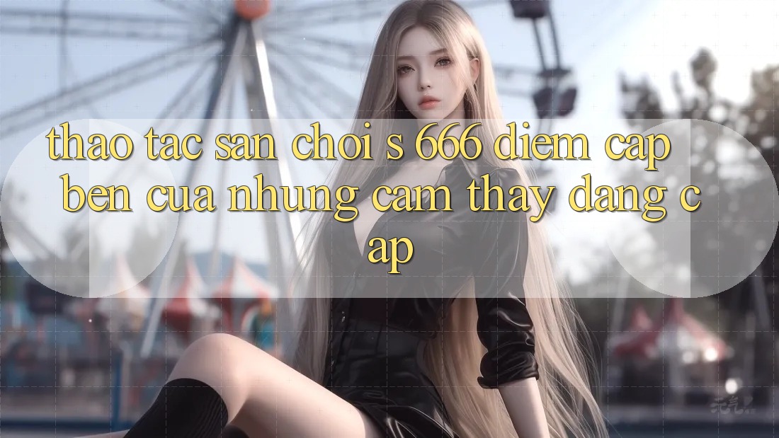 Thao tác Sân Chơi s 666 – Điểm Cập bến Của Những Cảm thấy Đẳng cấp Thao tác Sân Chơi s 666 – Điểm Cập bến Của Những Cảm thấy Đẳng cấp