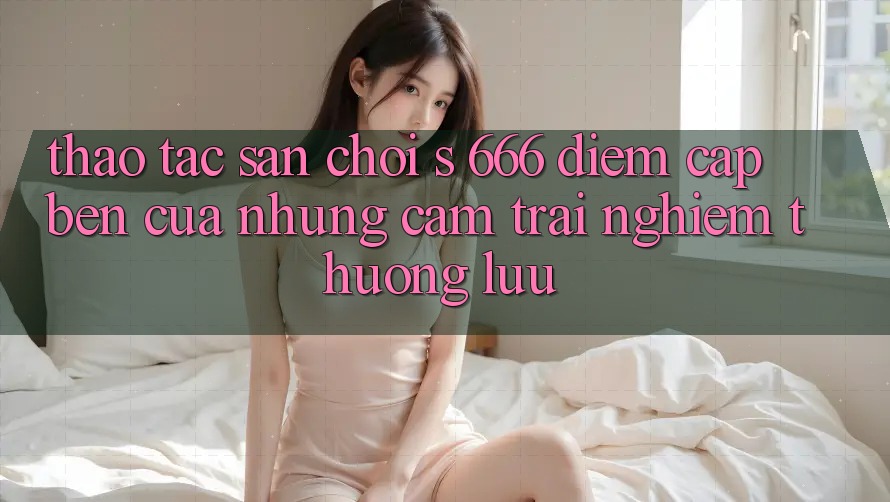 Thao tác Sân Chơi s 666 – Điểm Cập bến Của Những Cảm trải nghiệm Thượng Lưu Thao tác Sân Chơi s 666 – Điểm Cập bến Của Những Cảm trải nghiệm Thượng Lưu