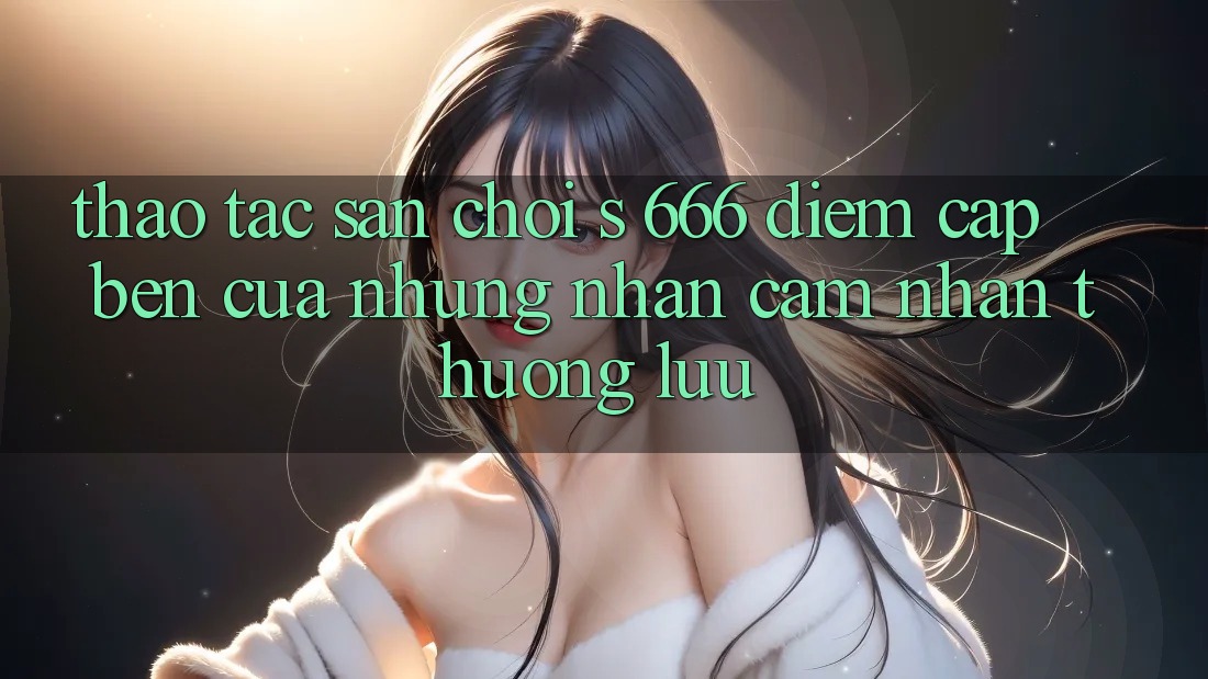 Thao tác Sân Chơi s 666 – Điểm Cập bến Của Những Nhận cảm nhận Thượng Lưu Thao tác Sân Chơi s 666 – Điểm Cập bến Của Những Nhận cảm nhận Thượng Lưu