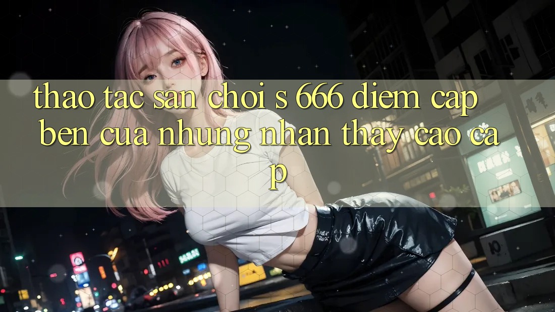 Thao tác Sân Chơi s 666 – Điểm Cập bến Của Những Nhận thấy Cao cấp Thao tác Sân Chơi s 666 – Điểm Cập bến Của Những Nhận thấy Cao cấp