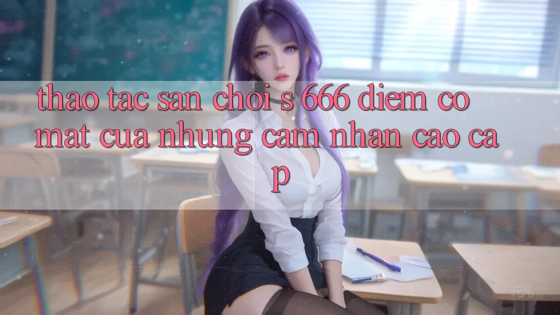 Thao tác Sân Chơi s 666 – Điểm Có mặt Của Những Cảm nhận Cao cấp