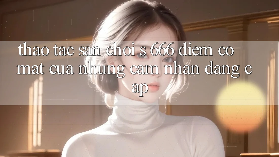 Thao tác Sân Chơi s 666 – Điểm Có mặt Của Những Cảm nhận Đẳng cấp Thao tác Sân Chơi s 666 – Điểm Có mặt Của Những Cảm nhận Đẳng cấp