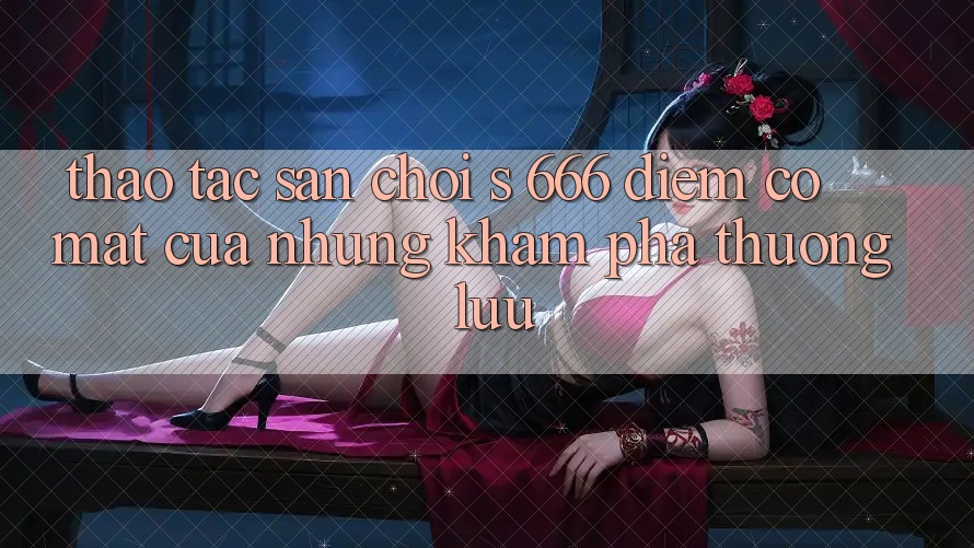 Thao tác Sân Chơi s 666 – Điểm Có mặt Của Những Khám phá Thượng Lưu Thao tác Sân Chơi s 666 – Điểm Có mặt Của Những Khám phá Thượng Lưu