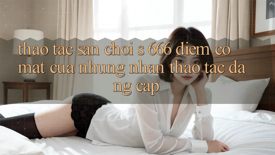 Thao tác Sân Chơi s 666 – Điểm Có mặt Của Những Nhận thao tác Đẳng cấp