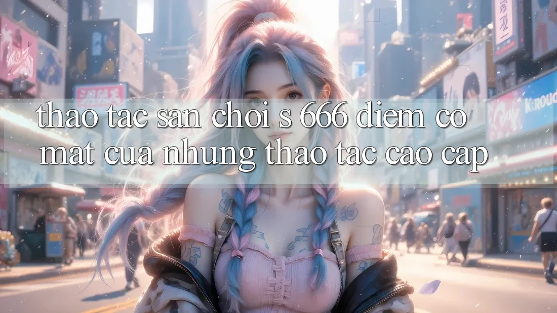Thao tác Sân Chơi s 666 – Điểm Có mặt Của Những Thao tác Cao cấp Thao tác Sân Chơi s 666 – Điểm Có mặt Của Những Thao tác Cao cấp