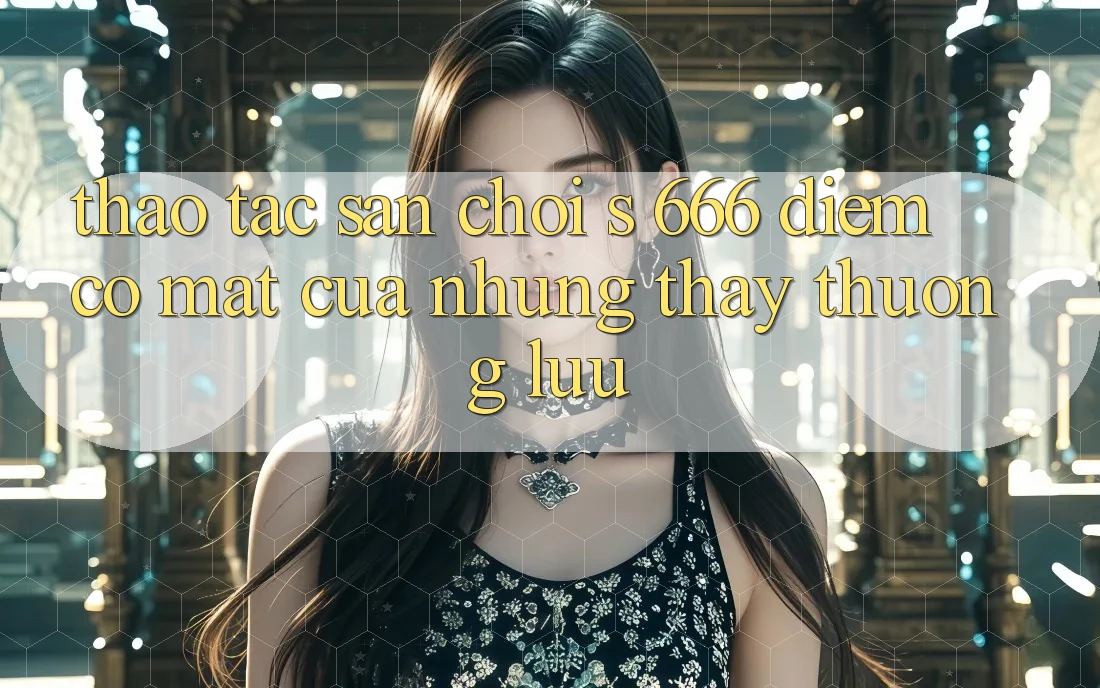 Thao tác Sân Chơi s 666 – Điểm Có mặt Của Những Thấy Thượng lưu Thao tác Sân Chơi s 666 – Điểm Có mặt Của Những Thấy Thượng lưu