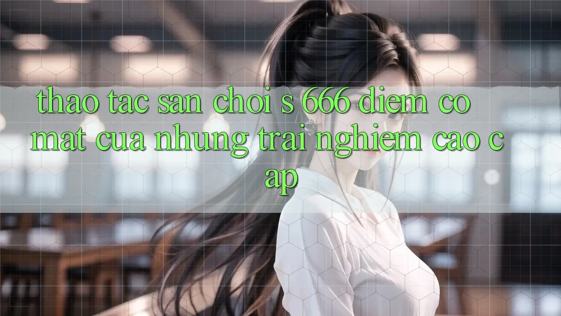 Thao tác Sân Chơi s 666 – Điểm Có mặt Của Những Trải Nghiệm Cao cấp Thao tác Sân Chơi s 666 – Điểm Có mặt Của Những Trải Nghiệm Cao cấp