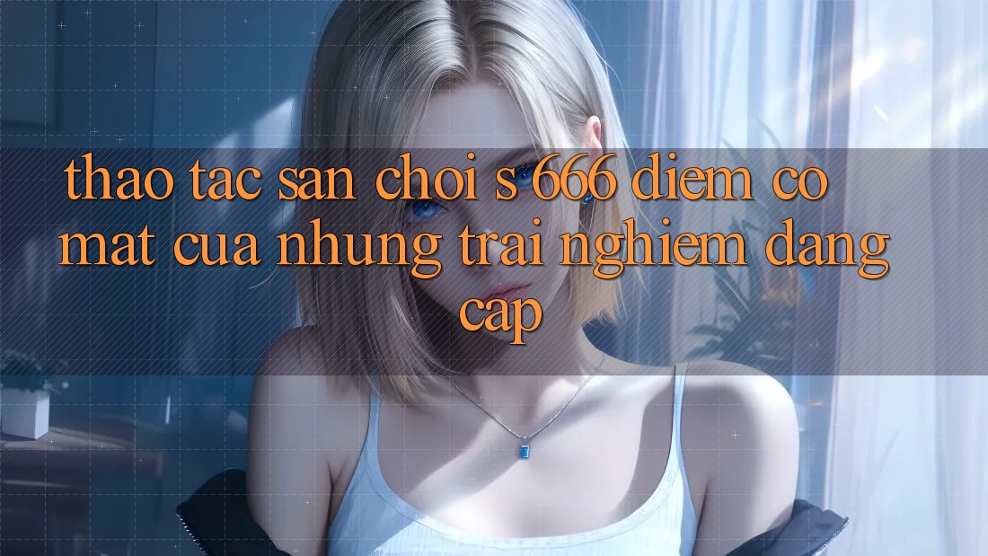 Thao tác Sân Chơi s 666 – Điểm Có mặt Của Những Trải Nghiệm Đẳng cấp