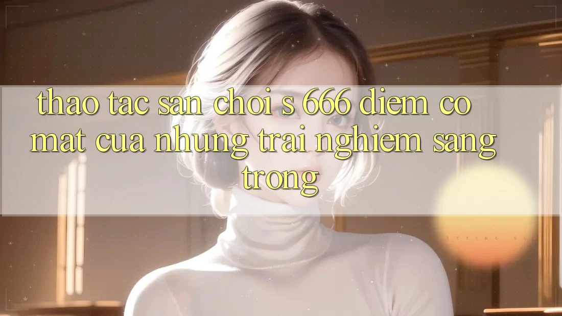 Thao tác Sân Chơi s 666 – Điểm Có mặt Của Những Trải Nghiệm Sang trọng