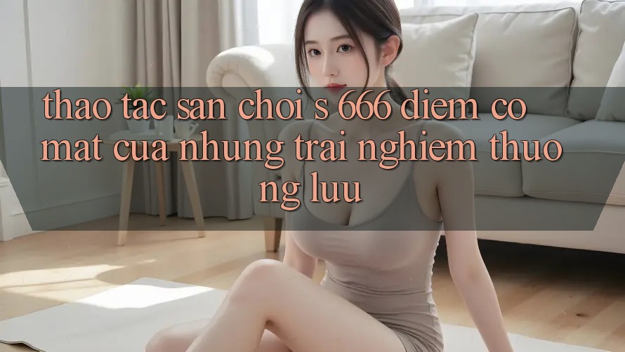Thao tác Sân Chơi s 666 – Điểm Có mặt Của Những Trải Nghiệm Thượng Lưu Thao tác Sân Chơi s 666 – Điểm Có mặt Của Những Trải Nghiệm Thượng Lưu