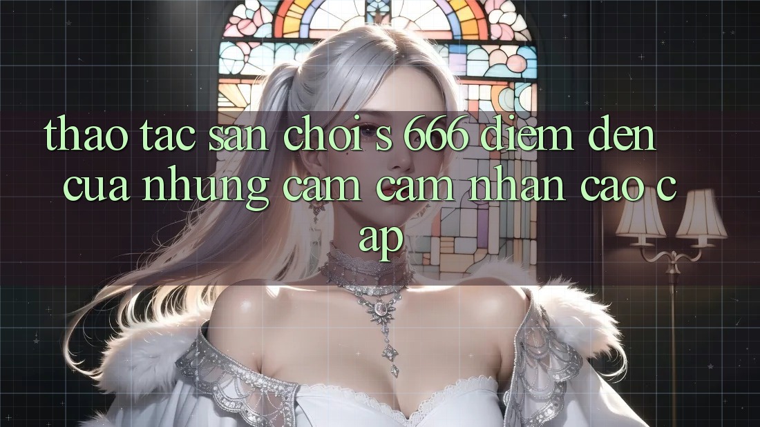 Thao tác Sân Chơi s 666 – Điểm Đến Của Những Cảm cảm nhận Cao cấp Thao tác Sân Chơi s 666 – Điểm Đến Của Những Cảm cảm nhận Cao cấp
