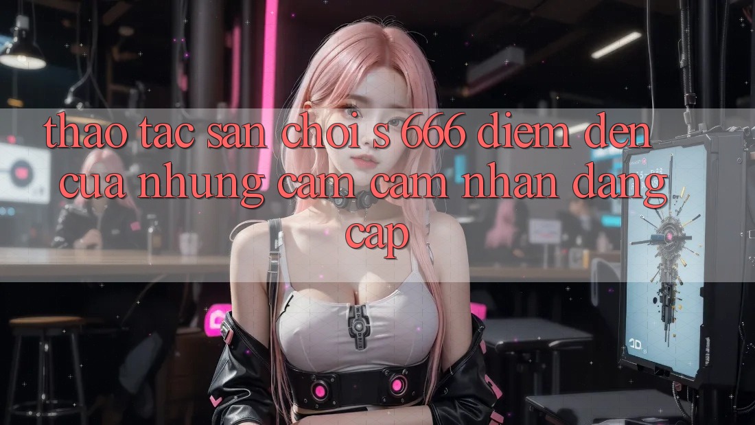Thao tác Sân Chơi s 666 – Điểm Đến Của Những Cảm cảm nhận Đẳng cấp Thao tác Sân Chơi s 666 – Điểm Đến Của Những Cảm cảm nhận Đẳng cấp