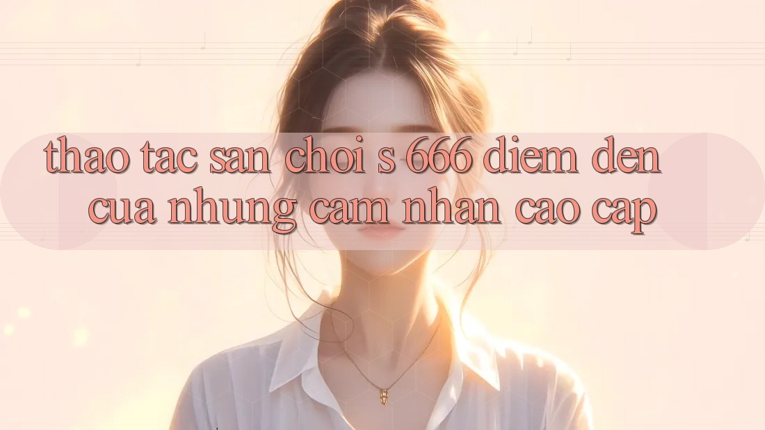 Thao tác Sân Chơi s 666 – Điểm Đến Của Những Cảm nhận Cao cấp