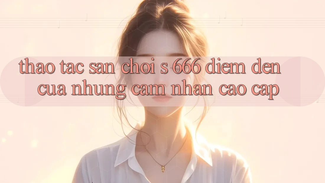 Thao tác Sân Chơi s 666 – Điểm Đến Của Những Cảm nhận Cao cấp Thao tác Sân Chơi s 666 – Điểm Đến Của Những Cảm nhận Cao cấp