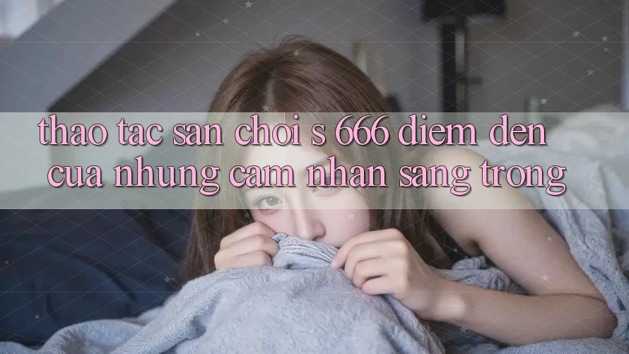 Thao tác Sân Chơi s 666 – Điểm Đến Của Những Cảm nhận Sang trọng Thao tác Sân Chơi s 666 – Điểm Đến Của Những Cảm nhận Sang trọng