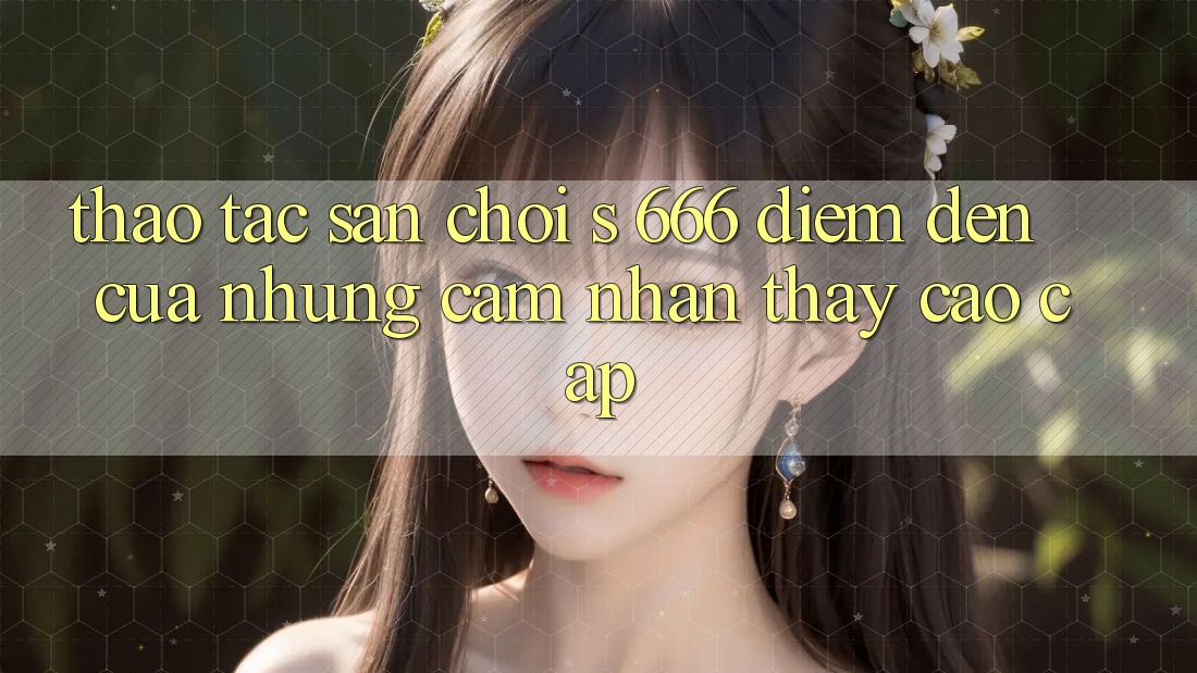 Thao tác Sân Chơi s 666 – Điểm Đến Của Những Cảm nhận thấy Cao cấp Thao tác Sân Chơi s 666 – Điểm Đến Của Những Cảm nhận thấy Cao cấp