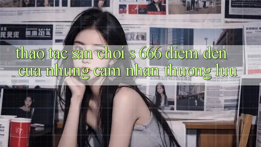 Thao tác Sân Chơi s 666 – Điểm Đến Của Những Cảm nhận Thượng Lưu Thao tác Sân Chơi s 666 – Điểm Đến Của Những Cảm nhận Thượng Lưu