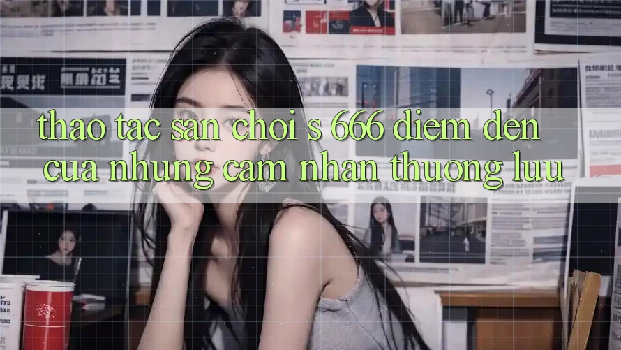 Thao tác Sân Chơi s 666 – Điểm Đến Của Những Cảm nhận Thượng Lưu Thao tác Sân Chơi s 666 – Điểm Đến Của Những Cảm nhận Thượng Lưu