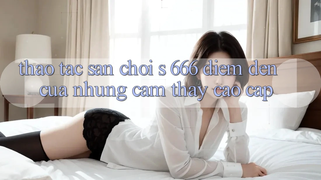 Thao tác Sân Chơi s 666 – Điểm Đến Của Những Cảm thấy Cao cấp Thao tác Sân Chơi s 666 – Điểm Đến Của Những Cảm thấy Cao cấp