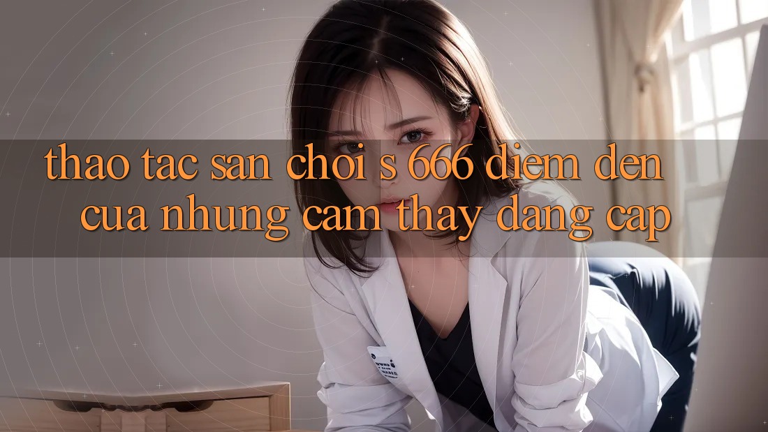 Thao tác Sân Chơi s 666 – Điểm Đến Của Những Cảm thấy Đẳng cấp Thao tác Sân Chơi s 666 – Điểm Đến Của Những Cảm thấy Đẳng cấp