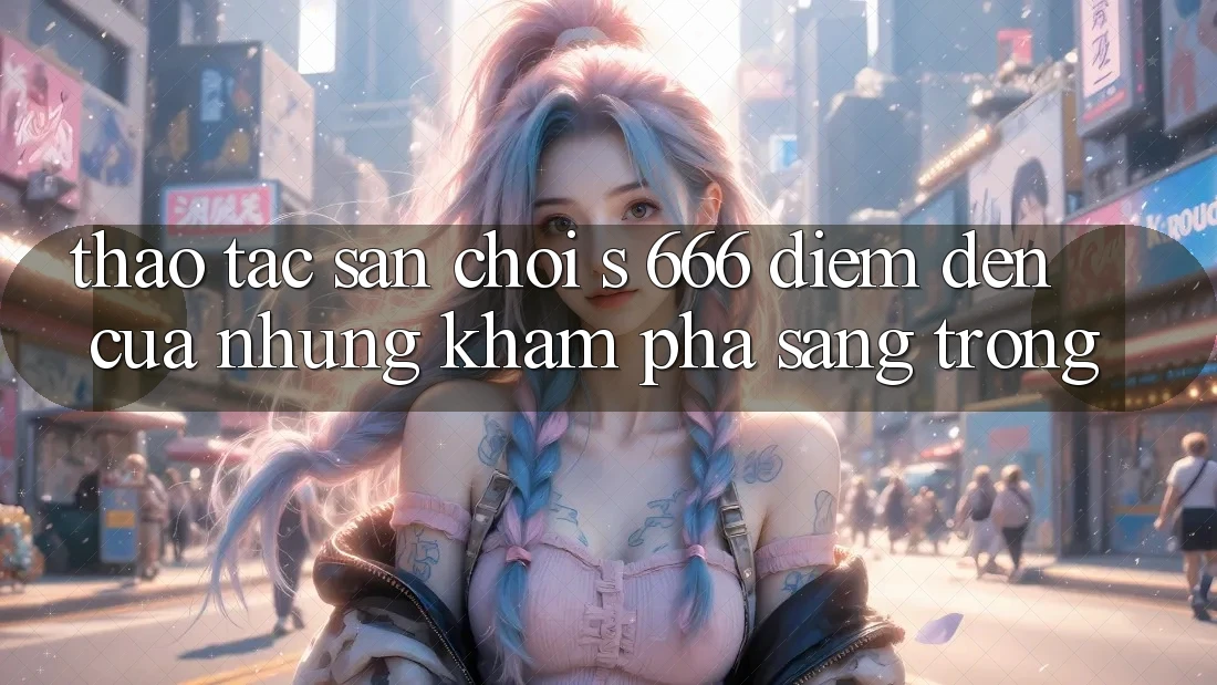 Thao tác Sân Chơi s 666 – Điểm Đến Của Những Khám phá Sang trọng Thao tác Sân Chơi s 666 – Điểm Đến Của Những Khám phá Sang trọng