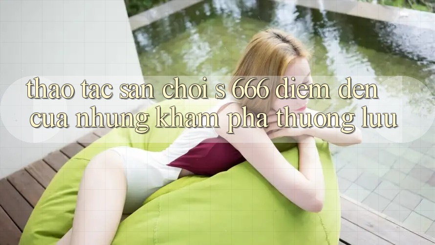 Thao tác Sân Chơi s 666 – Điểm Đến Của Những Khám phá Thượng Lưu Thao tác Sân Chơi s 666 – Điểm Đến Của Những Khám phá Thượng Lưu