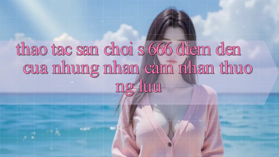 Thao tác Sân Chơi s 666 – Điểm Đến Của Những Nhận cảm nhận Thượng Lưu
