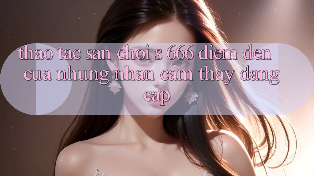 Thao tác Sân Chơi s 666 – Điểm Đến Của Những Nhận cảm thấy Đẳng cấp Thao tác Sân Chơi s 666 – Điểm Đến Của Những Nhận cảm thấy Đẳng cấp