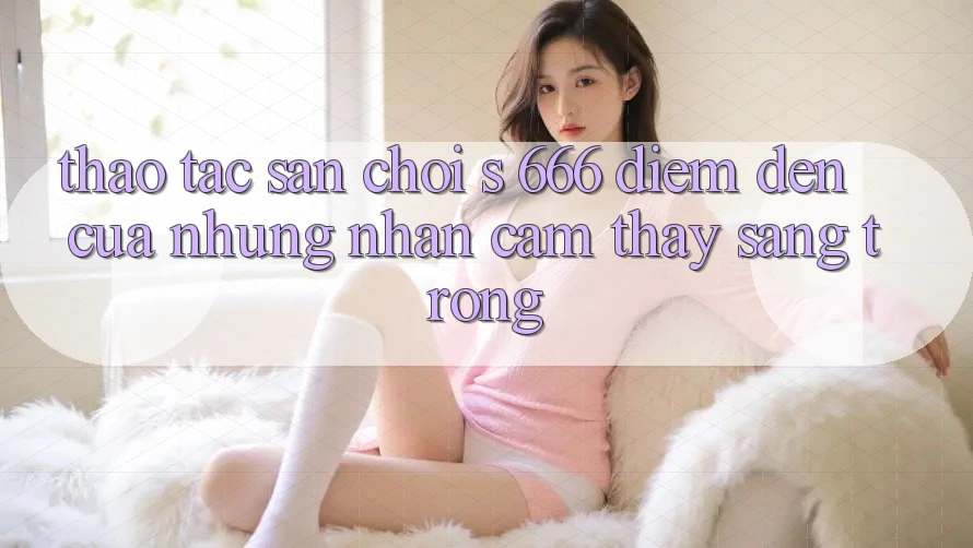 Thao tác Sân Chơi s 666 – Điểm Đến Của Những Nhận cảm thấy Sang trọng