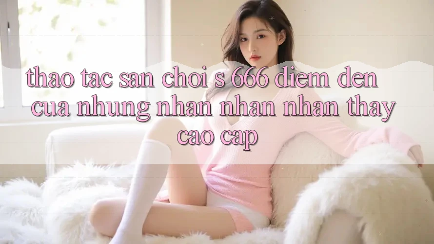 Thao tác Sân Chơi s 666 – Điểm Đến Của Những Nhận nhận nhận thấy Cao cấp Thao tác Sân Chơi s 666 – Điểm Đến Của Những Nhận nhận nhận thấy Cao cấp