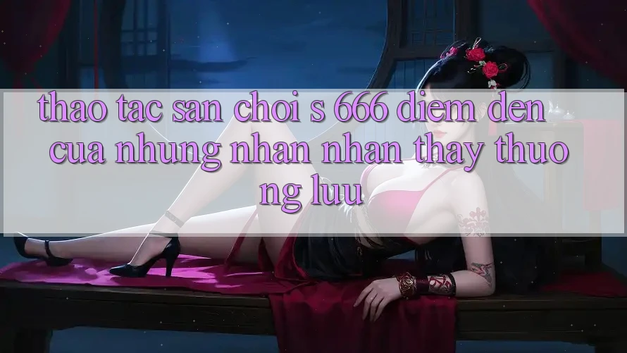 Thao tác Sân Chơi s 666 – Điểm Đến Của Những Nhận nhận thấy Thượng Lưu Thao tác Sân Chơi s 666 – Điểm Đến Của Những Nhận nhận thấy Thượng Lưu