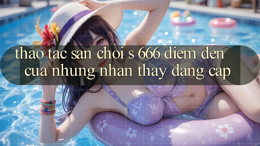 Thao tác Sân Chơi s 666 – Điểm Đến Của Những Nhận thấy Đẳng cấp Thao tác Sân Chơi s 666 – Điểm Đến Của Những Nhận thấy Đẳng cấp