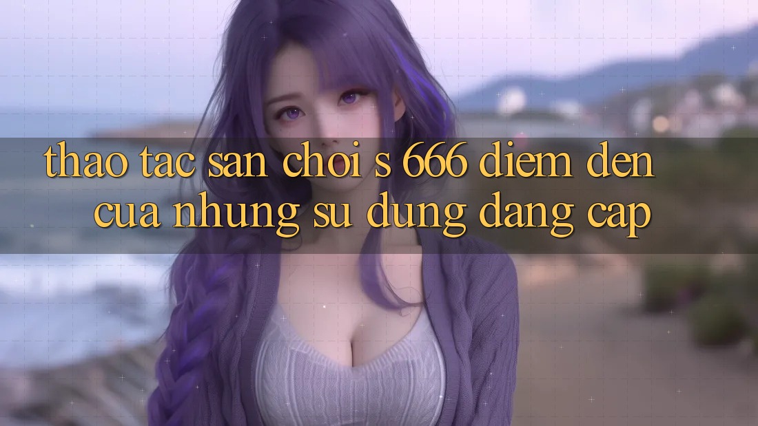 Thao tác Sân Chơi s 666 – Điểm Đến Của Những Sử dụng Đẳng cấp Thao tác Sân Chơi s 666 – Điểm Đến Của Những Sử dụng Đẳng cấp