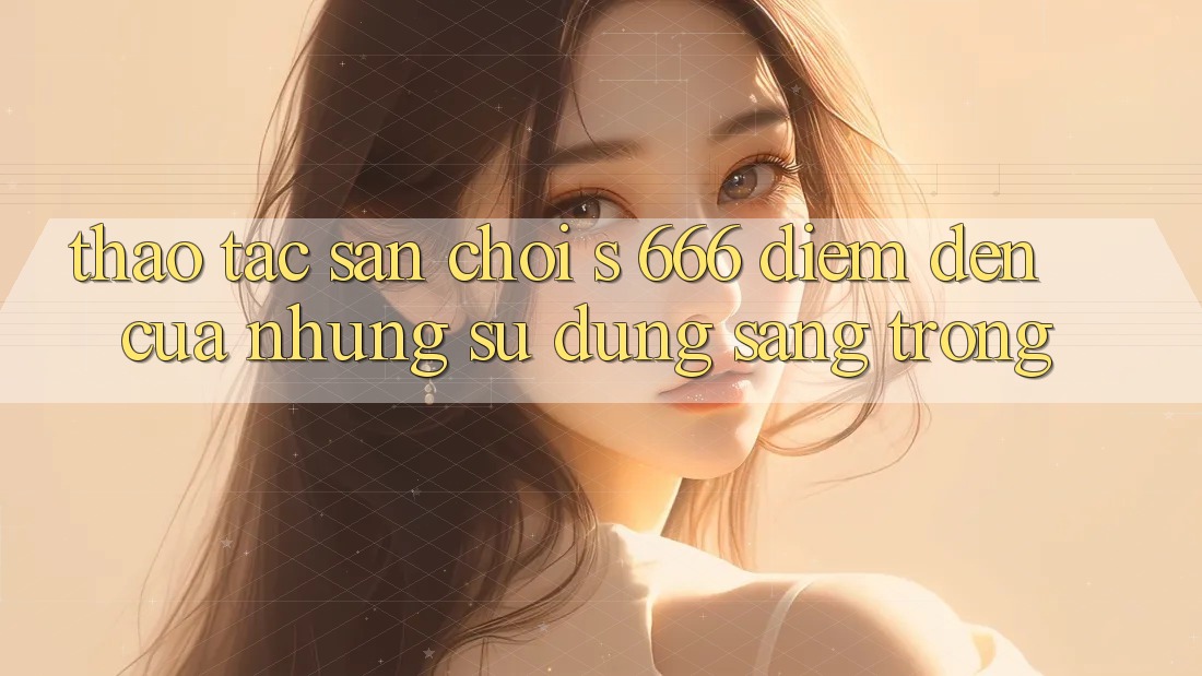 Thao tác Sân Chơi s 666 – Điểm Đến Của Những Sử dụng Sang trọng Thao tác Sân Chơi s 666 – Điểm Đến Của Những Sử dụng Sang trọng