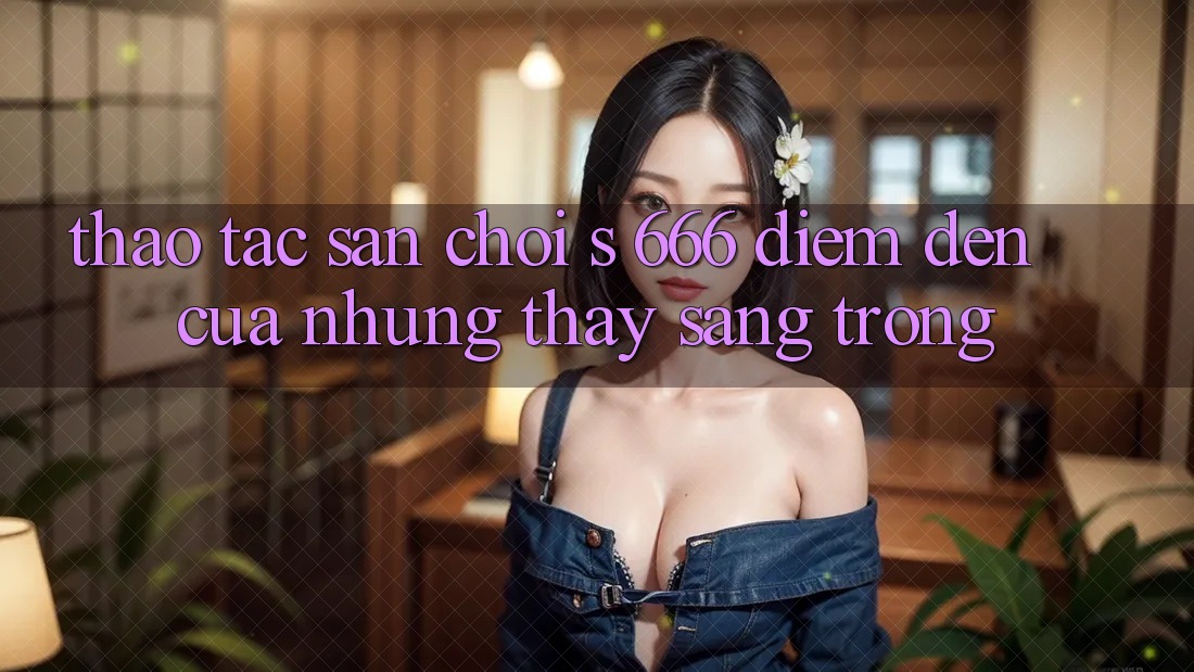 Thao tác Sân Chơi s 666 – Điểm Đến Của Những Thấy Sang trọng Thao tác Sân Chơi s 666 – Điểm Đến Của Những Thấy Sang trọng