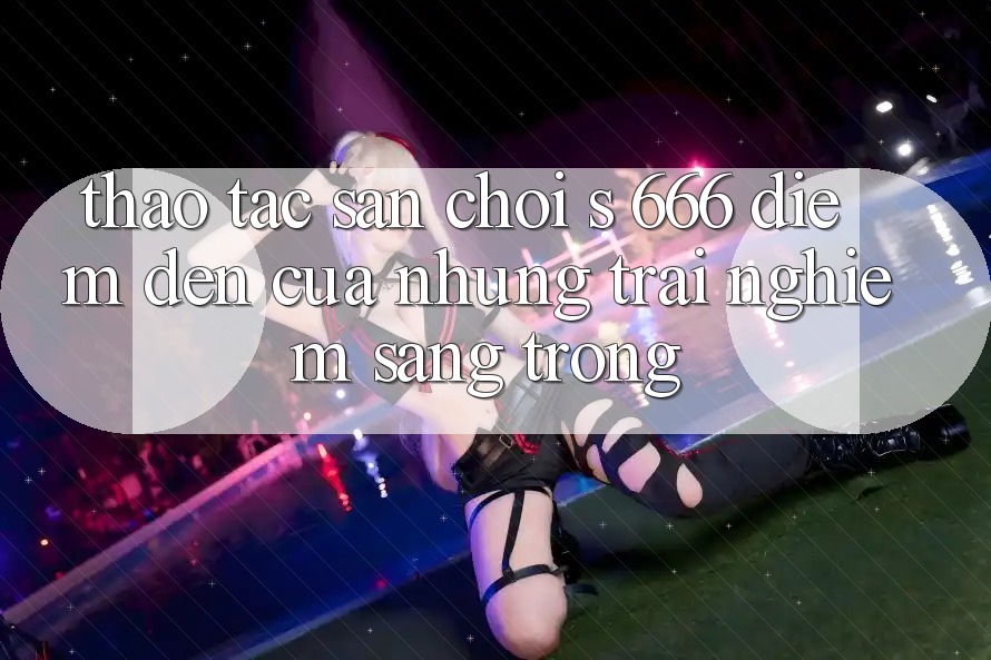 Thao tác Sân Chơi s 666 – Điểm Đến Của Những Trải Nghiệm Sang trọng