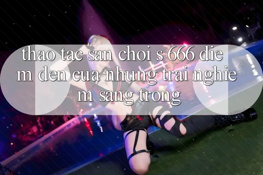 Thao tác Sân Chơi s 666 – Điểm Đến Của Những Trải Nghiệm Sang trọng