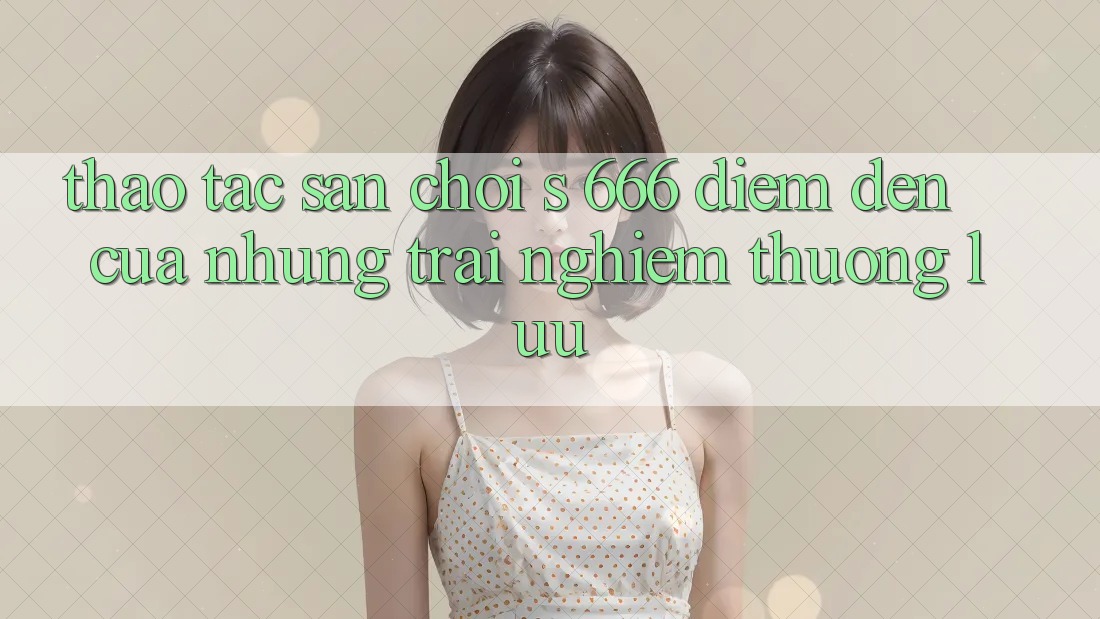 Thao tác Sân Chơi s 666 – Điểm Đến Của Những Trải nghiệm Thượng Lưu Thao tác Sân Chơi s 666 – Điểm Đến Của Những Trải nghiệm Thượng Lưu