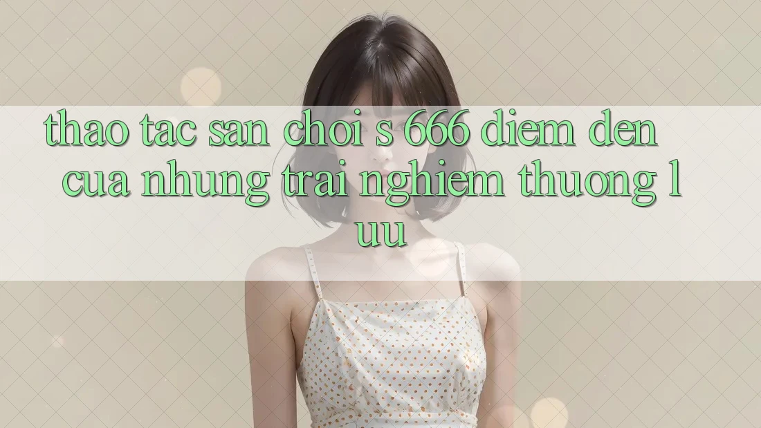 Thao tác Sân Chơi s 666 – Điểm Đến Của Những Trải Nghiệm Thượng lưu