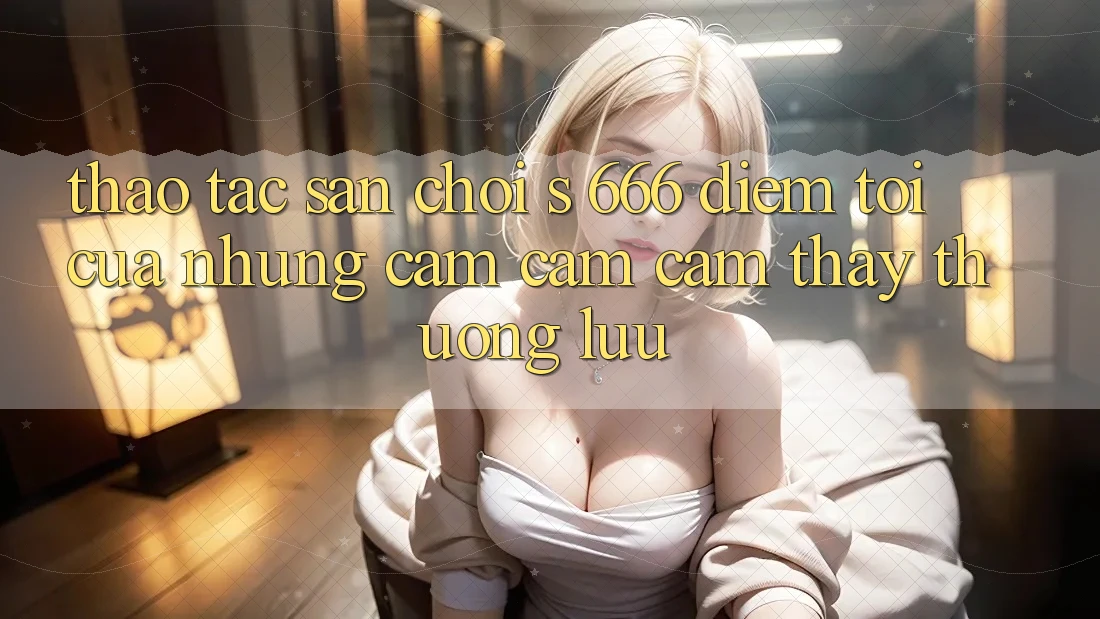 Thao tác Sân Chơi s 666 – Điểm Tới Của Những Cảm cảm cảm thấy Thượng Lưu Thao tác Sân Chơi s 666 – Điểm Tới Của Những Cảm cảm cảm thấy Thượng Lưu
