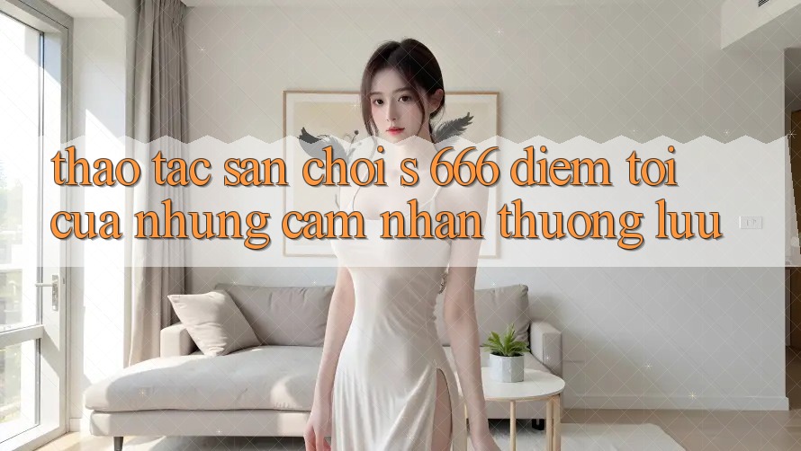 Thao tác Sân Chơi s 666 – Điểm Tới Của Những Cảm nhận Thượng Lưu Thao tác Sân Chơi s 666 – Điểm Tới Của Những Cảm nhận Thượng Lưu