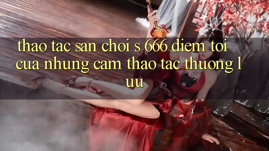 Thao tác Sân Chơi s 666 – Điểm Tới Của Những Cảm thao tác Thượng lưu Thao tác Sân Chơi s 666 – Điểm Tới Của Những Cảm thao tác Thượng lưu
