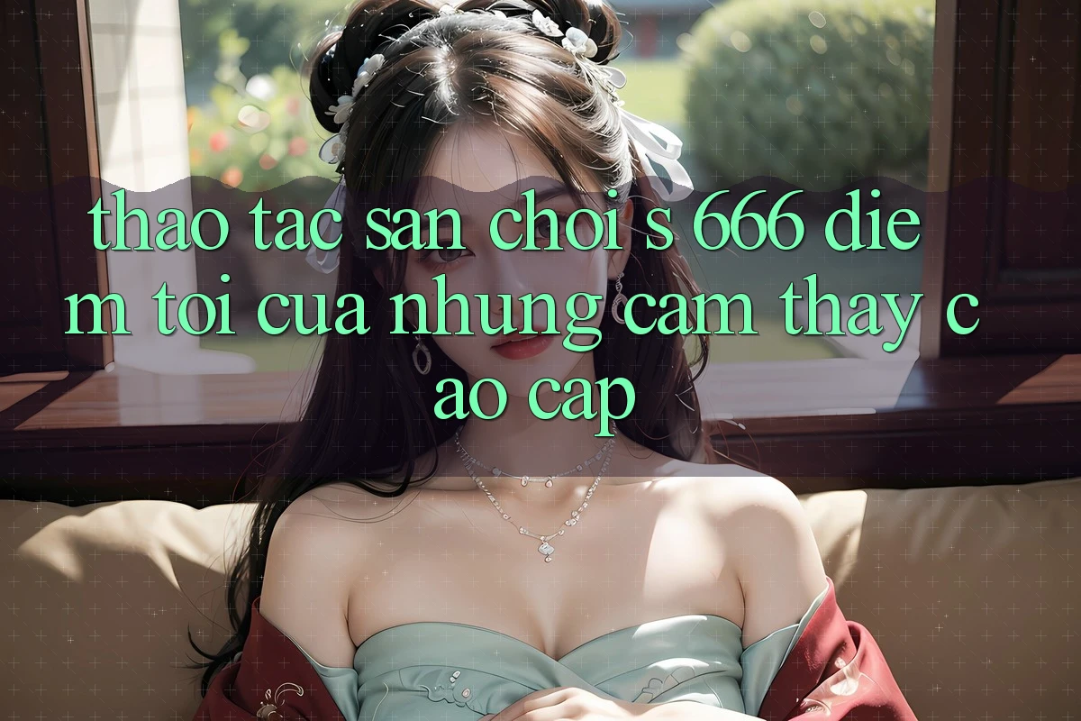 Thao tác Sân Chơi s 666 – Điểm Tới Của Những Cảm thấy Cao cấp Thao tác Sân Chơi s 666 – Điểm Tới Của Những Cảm thấy Cao cấp