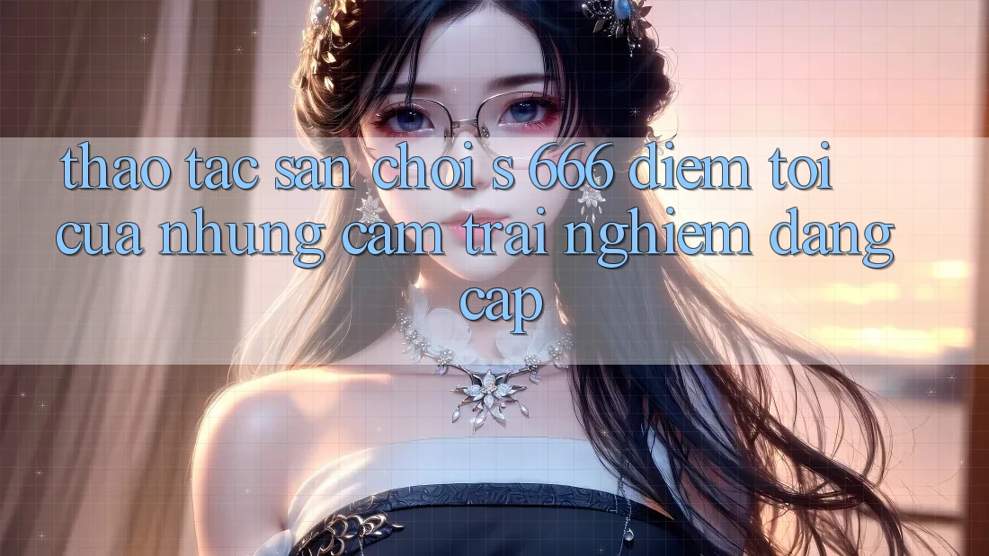 Thao tác Sân Chơi s 666 – Điểm Tới Của Những Cảm trải nghiệm Đẳng cấp Thao tác Sân Chơi s 666 – Điểm Tới Của Những Cảm trải nghiệm Đẳng cấp
